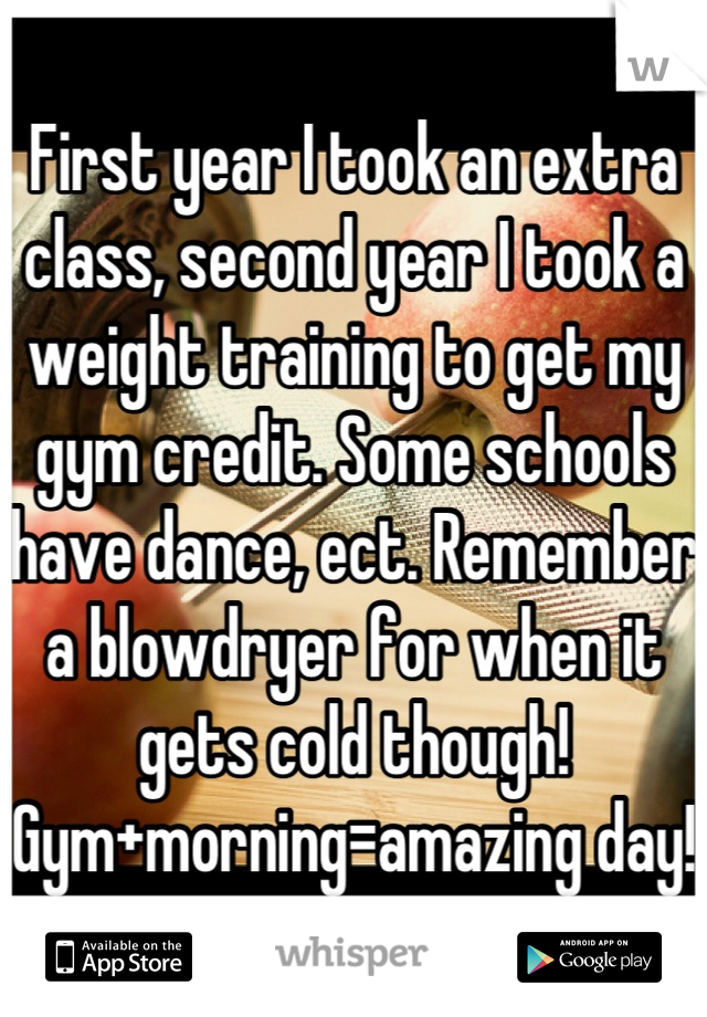 First year I took an extra class, second year I took a weight training to get my gym credit. Some schools have dance, ect. Remember a blowdryer for when it gets cold though!
Gym+morning=amazing day!