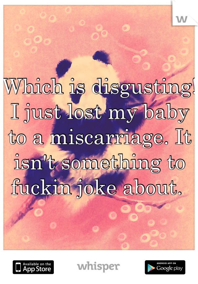 Which is disgusting! I just lost my baby to a miscarriage. It isn't something to fuckin joke about. 