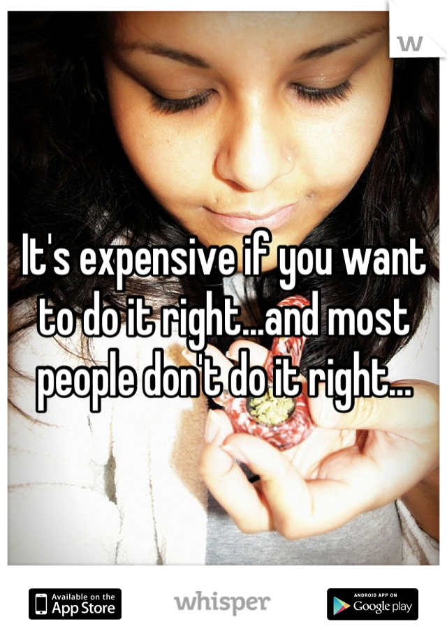 It's expensive if you want to do it right...and most people don't do it right...