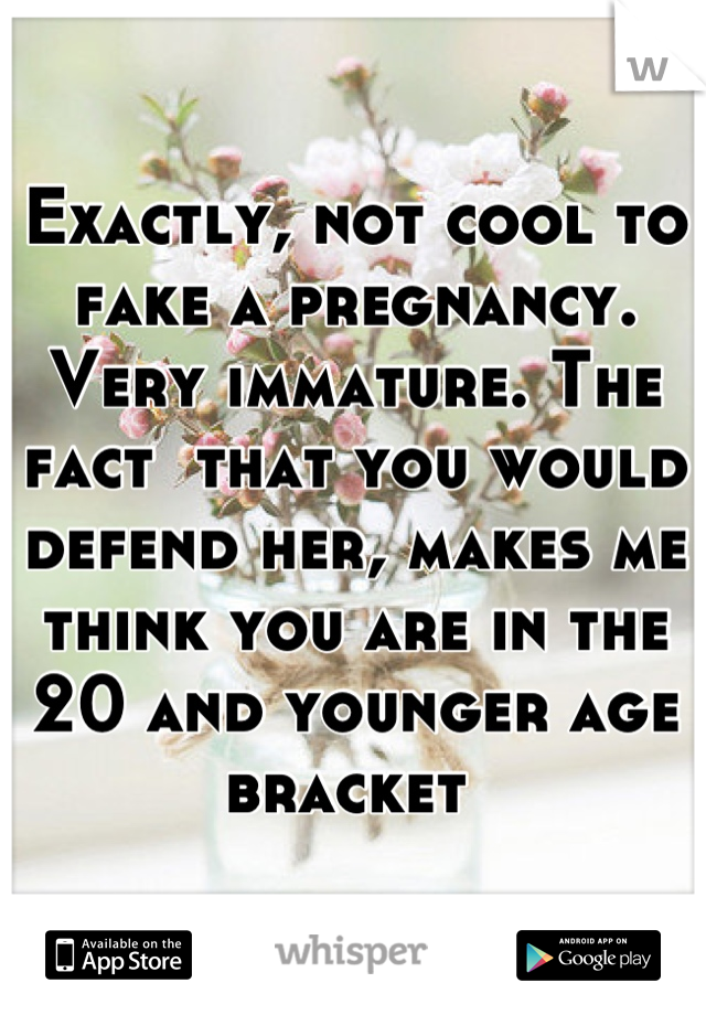 Exactly, not cool to fake a pregnancy. Very immature. The fact  that you would defend her, makes me think you are in the 20 and younger age bracket 