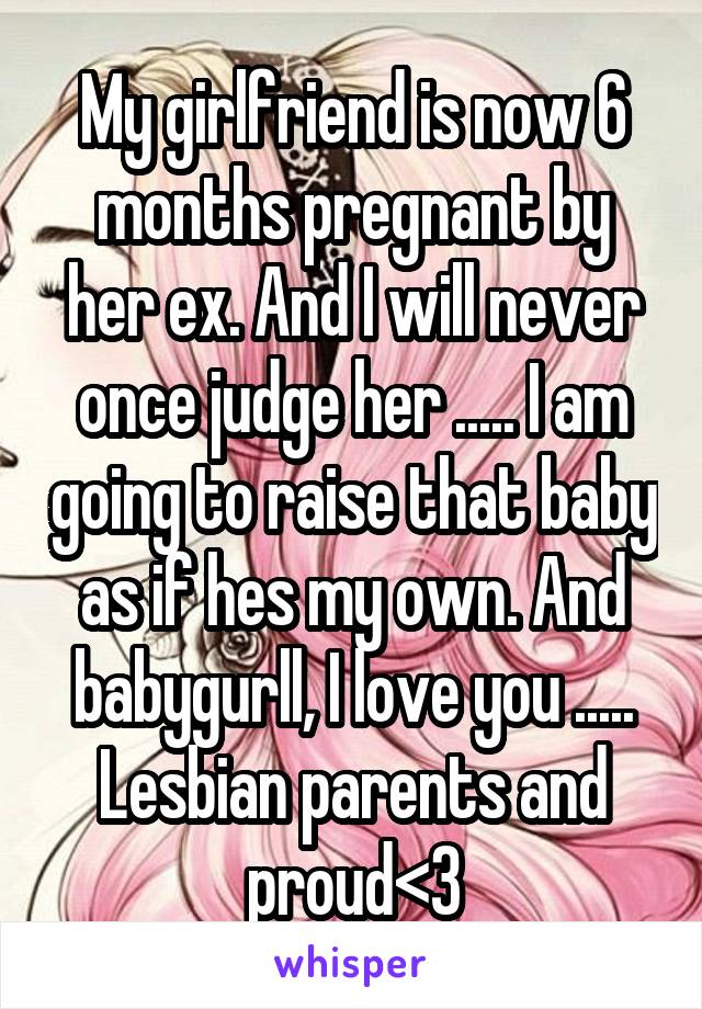 My girlfriend is now 6 months pregnant by her ex. And I will never once judge her ..... I am going to raise that baby as if hes my own. And babygurll, I love you ..... Lesbian parents and proud<3