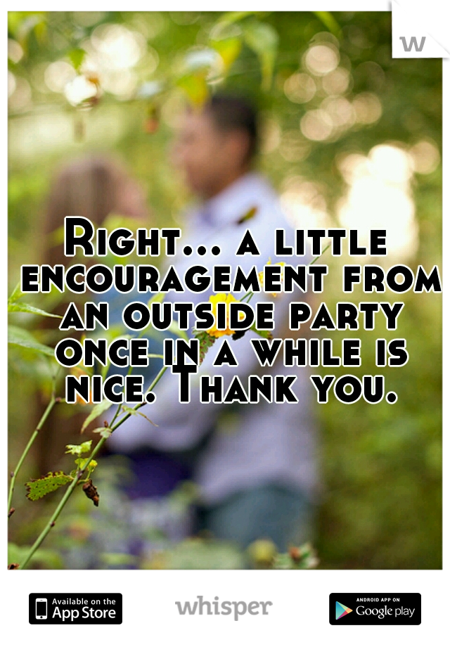 Right... a little encouragement from an outside party once in a while is nice. Thank you.