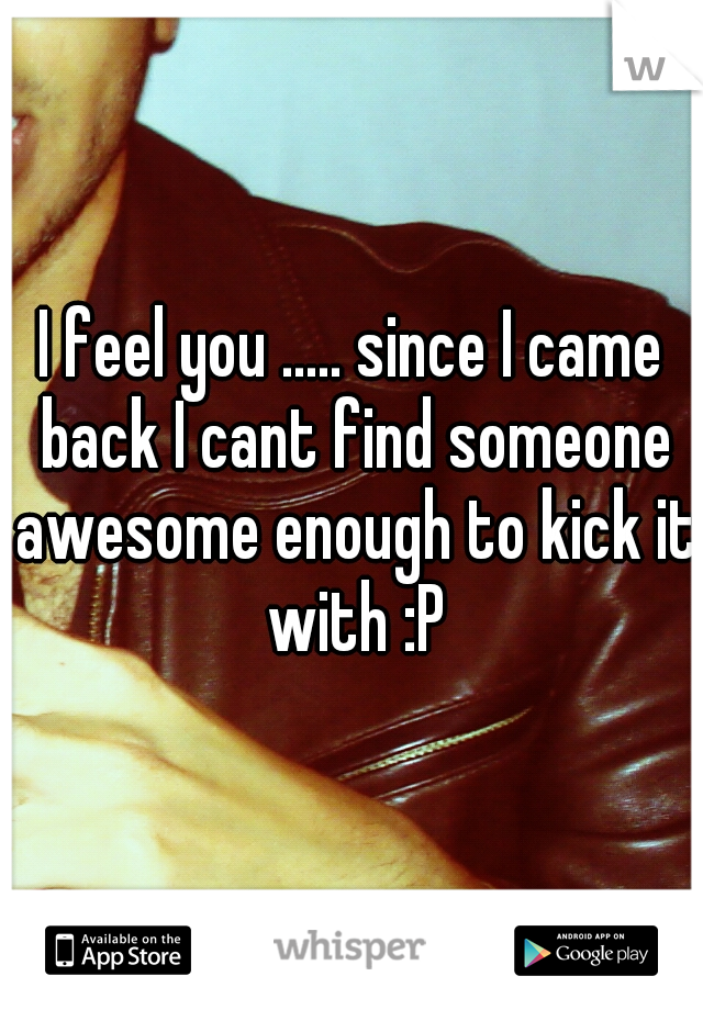 I feel you ..... since I came back I cant find someone awesome enough to kick it with :P