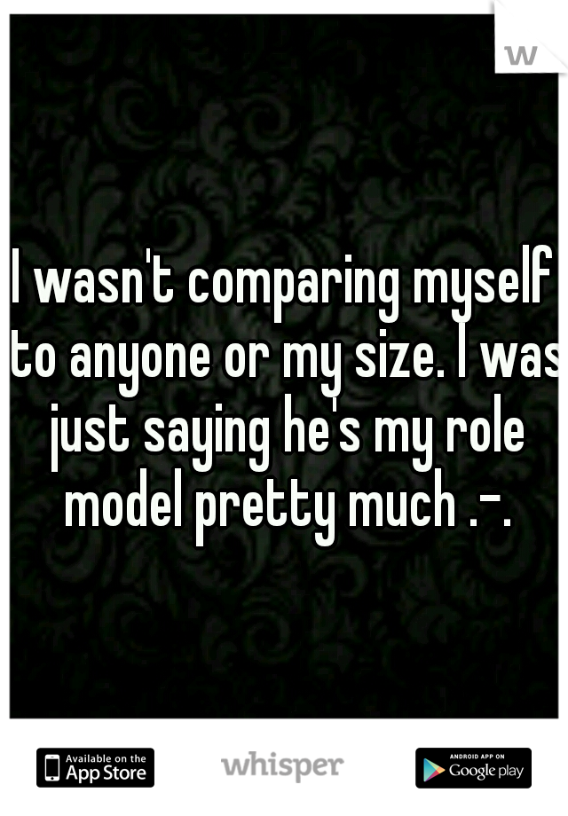 I wasn't comparing myself to anyone or my size. I was just saying he's my role model pretty much .-.