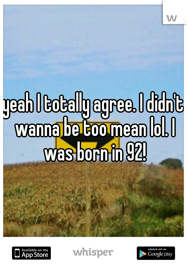 yeah I totally agree. I didn't wanna be too mean lol. I was born in 92!