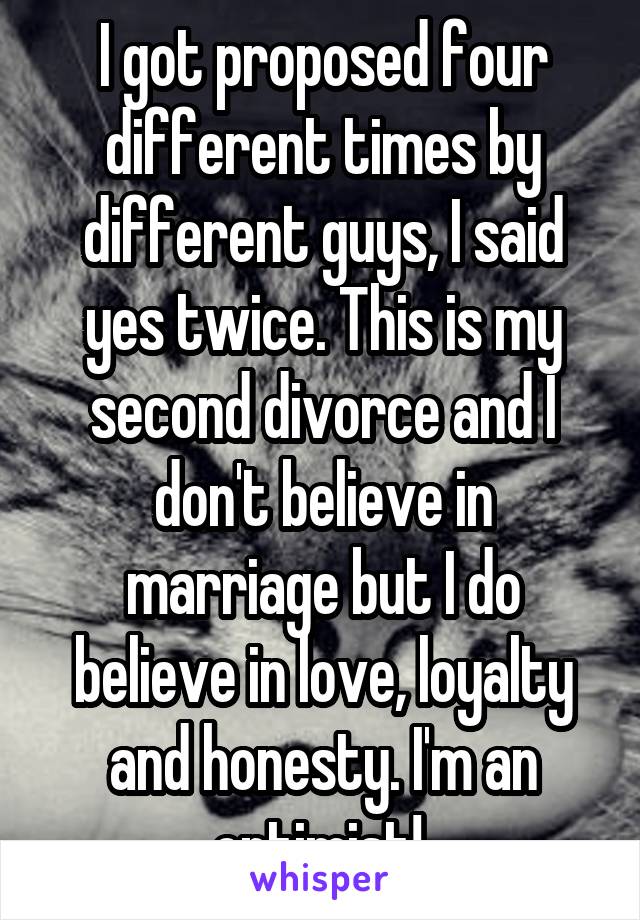 I got proposed four different times by different guys, I said yes twice. This is my second divorce and I don't believe in marriage but I do believe in love, loyalty and honesty. I'm an optimist! 
