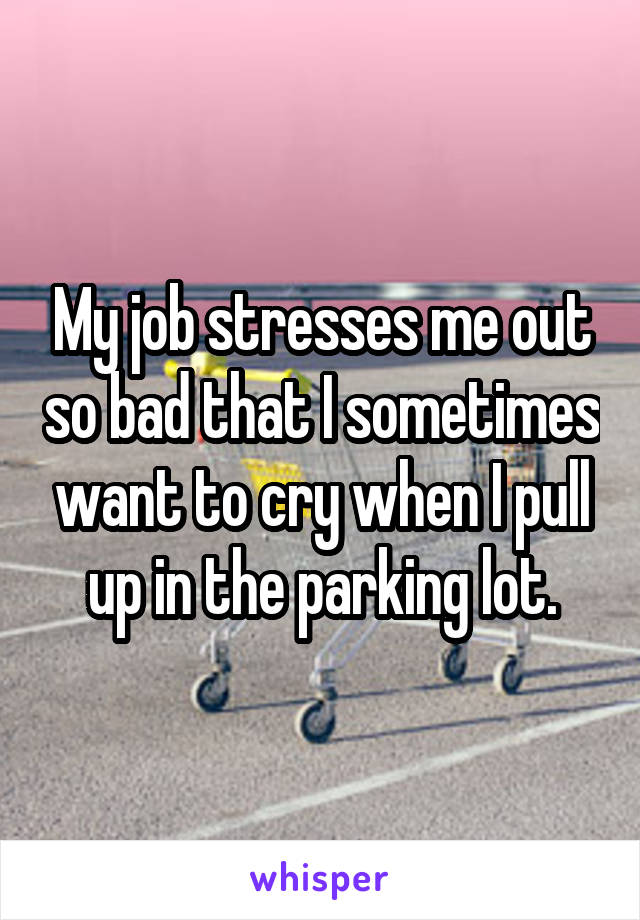 My job stresses me out so bad that I sometimes want to cry when I pull up in the parking lot.