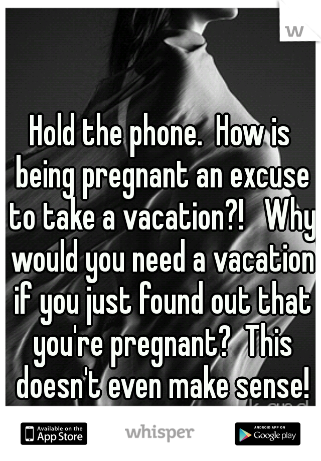 Hold the phone.  How is being pregnant an excuse to take a vacation?!   Why would you need a vacation if you just found out that you're pregnant?  This doesn't even make sense!