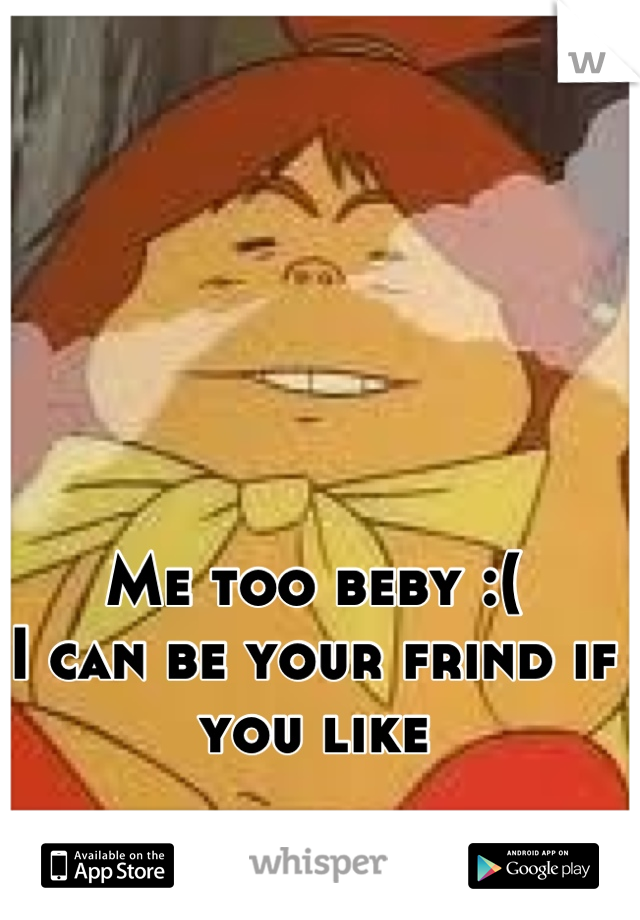 Me too beby :(
I can be your frind if you like