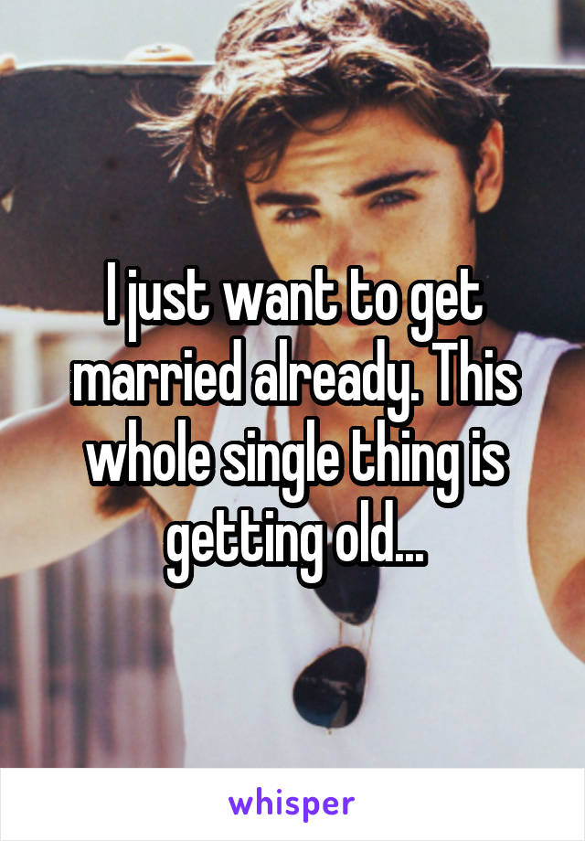 I just want to get married already. This whole single thing is getting old...