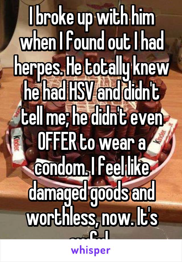 I broke up with him when I found out I had herpes. He totally knew he had HSV and didn't tell me; he didn't even OFFER to wear a condom. I feel like damaged goods and worthless, now. It's awful. 