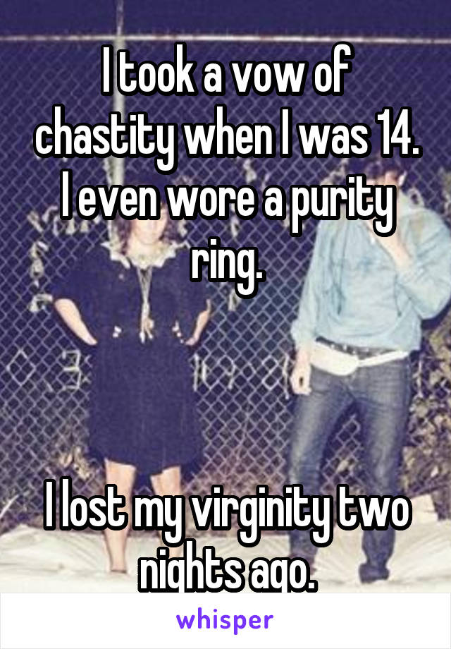 I took a vow of chastity when I was 14.
I even wore a purity ring.



I lost my virginity two nights ago.