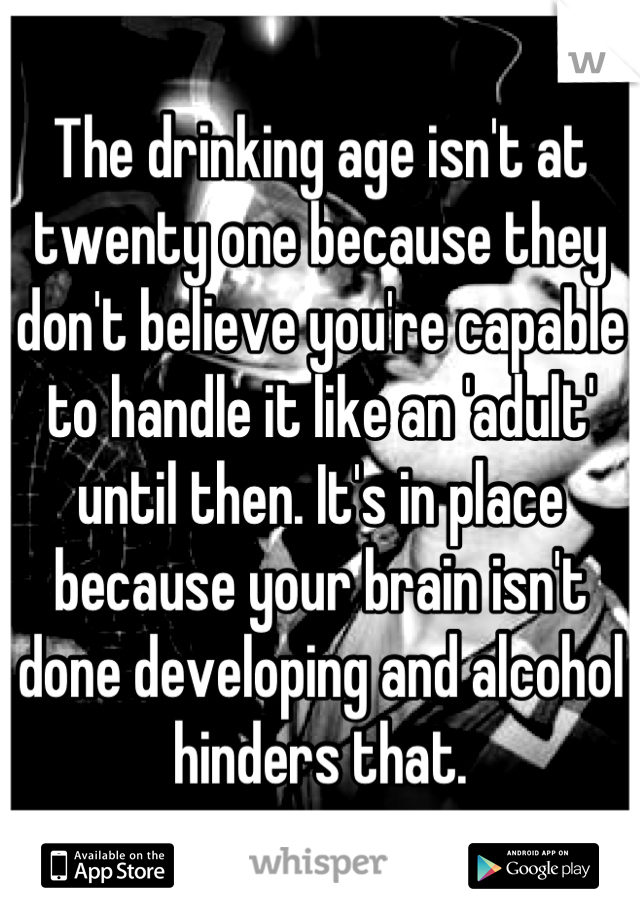 The drinking age isn't at twenty one because they don't believe you're capable to handle it like an 'adult' until then. It's in place because your brain isn't done developing and alcohol hinders that.