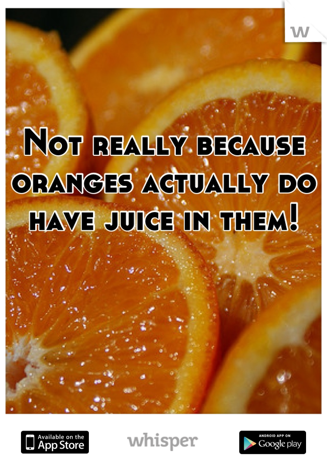 Not really because oranges actually do have juice in them!