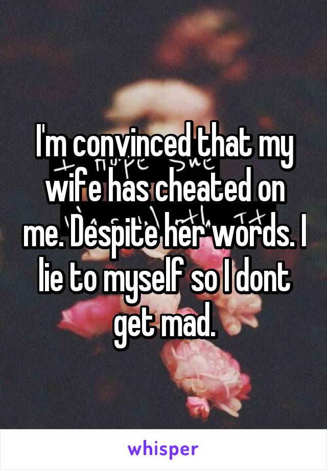 I'm convinced that my wife has cheated on me. Despite her words. I lie to myself so I dont get mad.