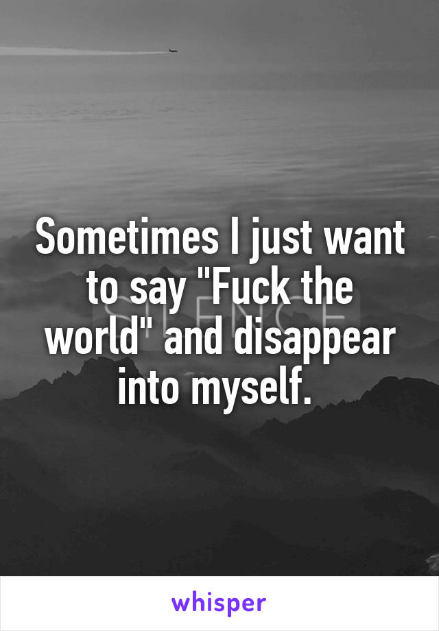 Sometimes I just want to say "Fuck the world" and disappear into myself. 