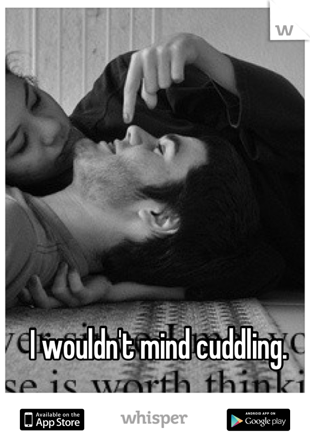 I wouldn't mind cuddling. 