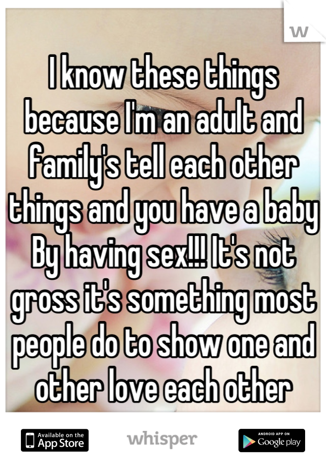 I know these things because I'm an adult and family's tell each other things and you have a baby By having sex!!! It's not gross it's something most people do to show one and other love each other