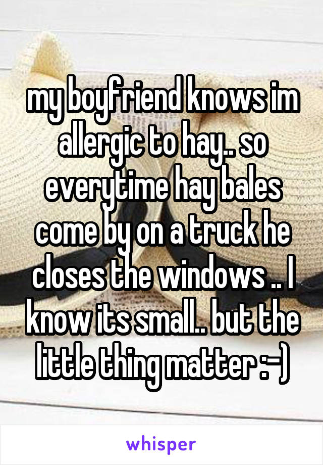my boyfriend knows im allergic to hay.. so everytime hay bales come by on a truck he closes the windows .. I know its small.. but the little thing matter :-)