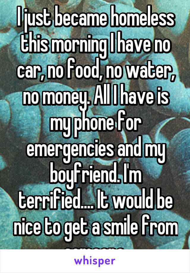 I just became homeless this morning I have no car, no food, no water, no money. All I have is my phone for emergencies and my boyfriend. I'm terrified.... It would be nice to get a smile from someone.