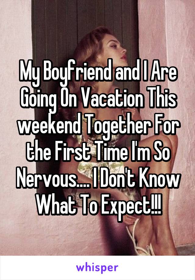 My Boyfriend and I Are Going On Vacation This weekend Together For the First Time I'm So Nervous.... I Don't Know What To Expect!!!