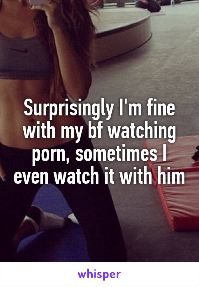 Surprisingly I'm fine with my bf watching porn, sometimes I even watch it with him