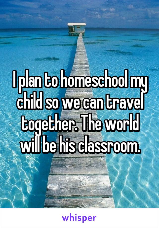 I plan to homeschool my child so we can travel together. The world will be his classroom.