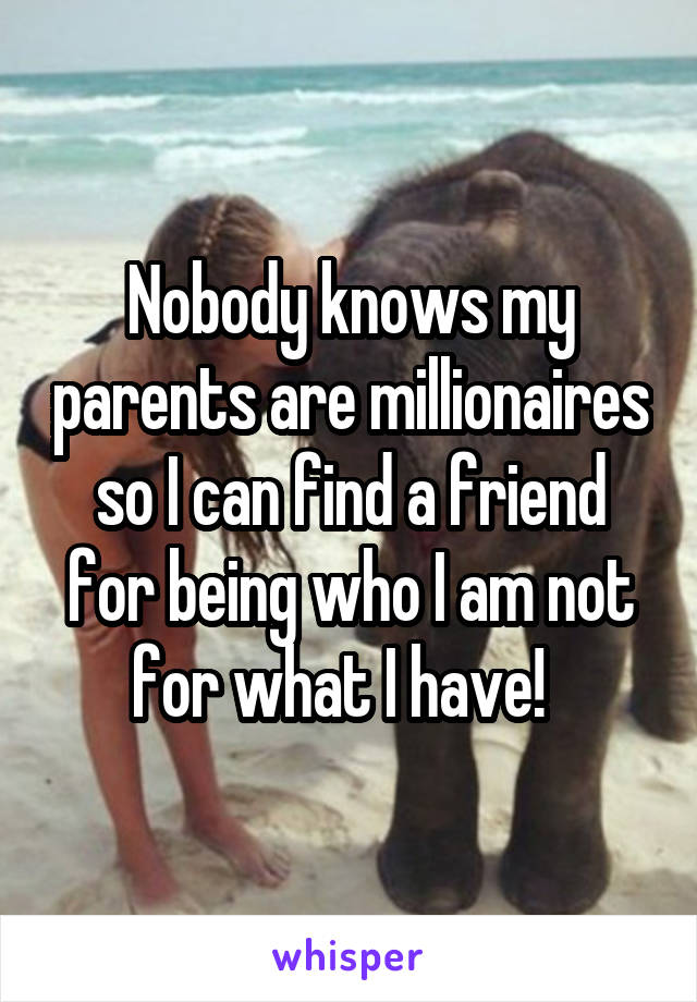 Nobody knows my parents are millionaires so I can find a friend for being who I am not for what I have!  