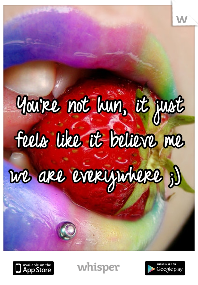 You're not hun, it just feels like it believe me we are everywhere ;) 
