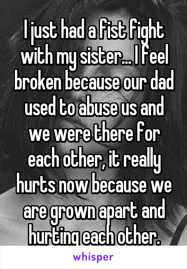 I just had a fist fight with my sister... I feel broken because our dad used to abuse us and we were there for each other, it really hurts now because we are grown apart and hurting each other.