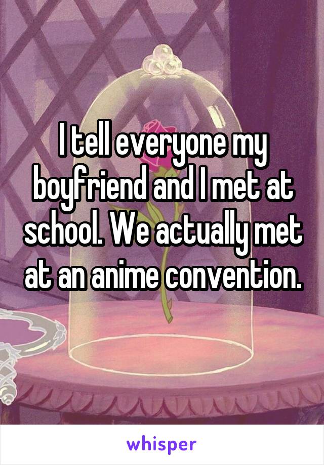 I tell everyone my boyfriend and I met at school. We actually met at an anime convention. 