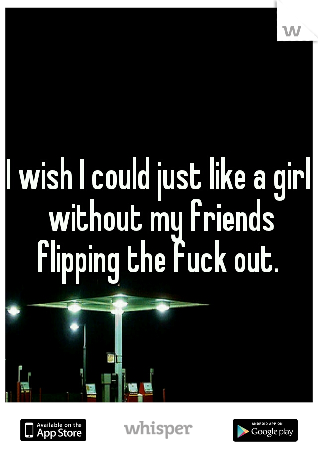I wish I could just like a girl without my friends flipping the fuck out. 