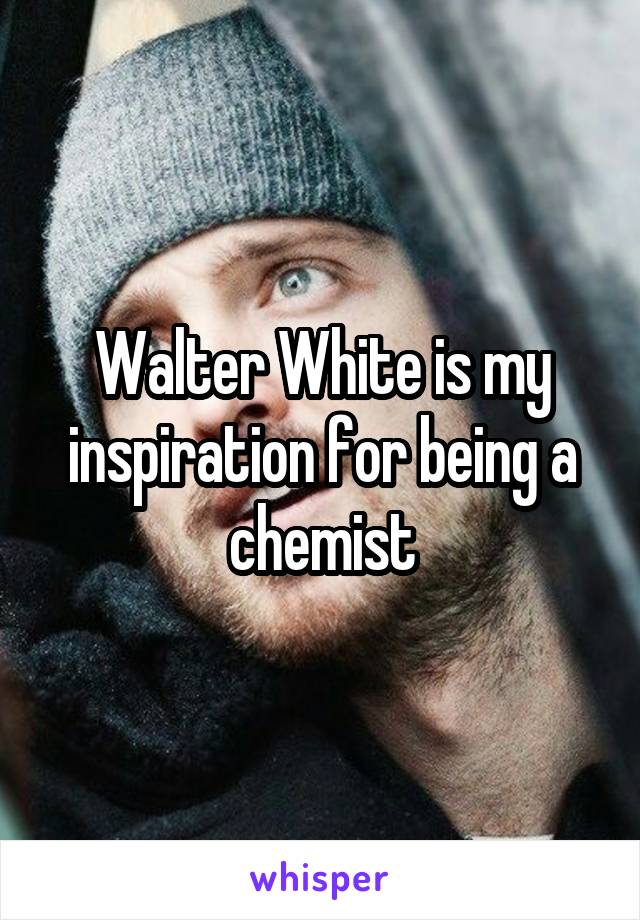 Walter White is my inspiration for being a chemist