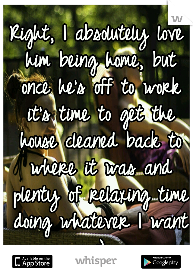 Right, I absolutely love him being home, but once he's off to work it's time to get the house cleaned back to where it was and plenty of relaxing time doing whatever I want :)