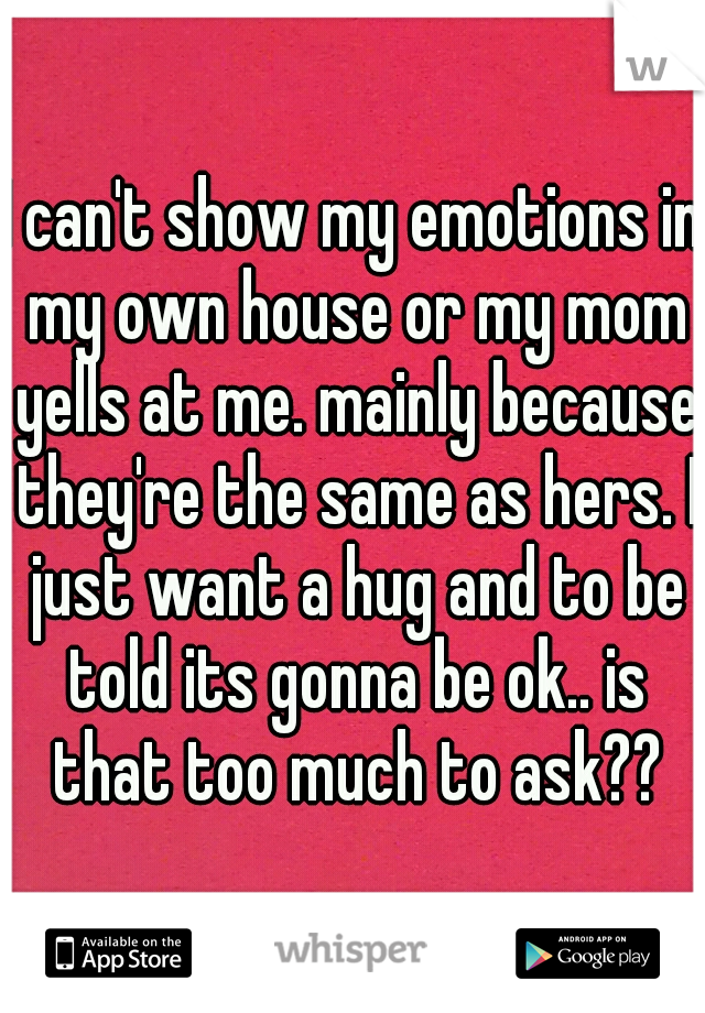 I can't show my emotions in my own house or my mom yells at me. mainly because they're the same as hers. I just want a hug and to be told its gonna be ok.. is that too much to ask??