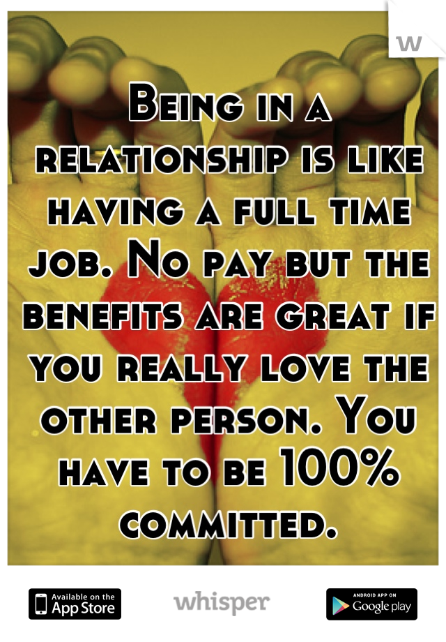 Being in a relationship is like having a full time job. No pay but the benefits are great if you really love the other person. You have to be 100% committed.