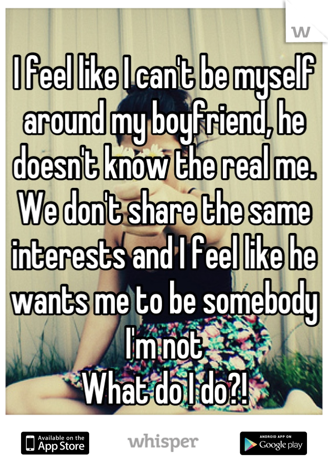 I feel like I can't be myself around my boyfriend, he doesn't know the real me. We don't share the same interests and I feel like he wants me to be somebody I'm not
What do I do?!