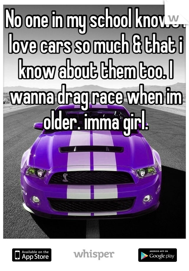 No one in my school knows i love cars so much & that i know about them too. I wanna drag race when im older. imma girl.