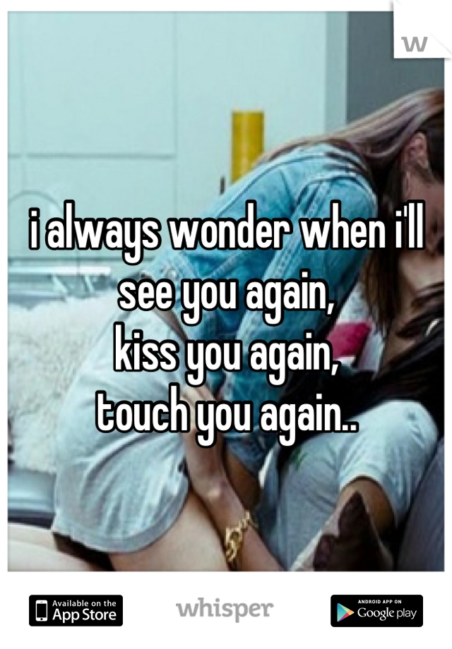 i always wonder when i'll see you again,
kiss you again,
touch you again..

