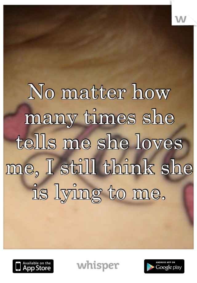 No matter how many times she tells me she loves me, I still think she is lying to me.