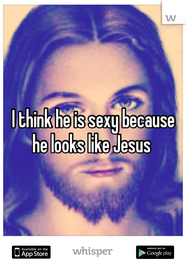I think he is sexy because he looks like Jesus 