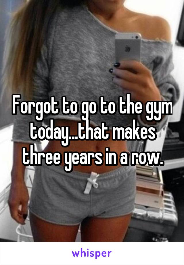 Forgot to go to the gym today...that makes three years in a row.