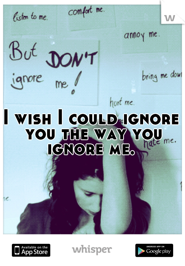 I wish I could ignore you the way you ignore me. 