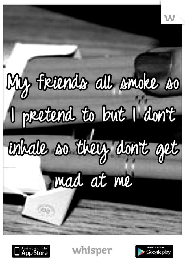 My friends all smoke so I pretend to but I don't inhale so they don't get mad at me