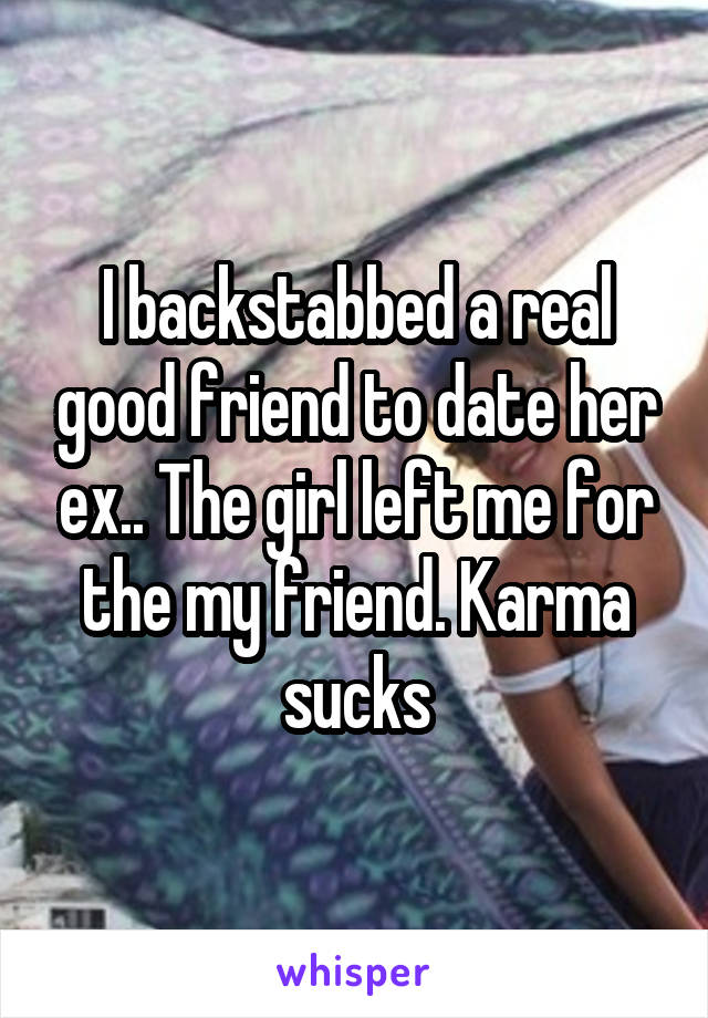 I backstabbed a real good friend to date her ex.. The girl left me for the my friend. Karma sucks