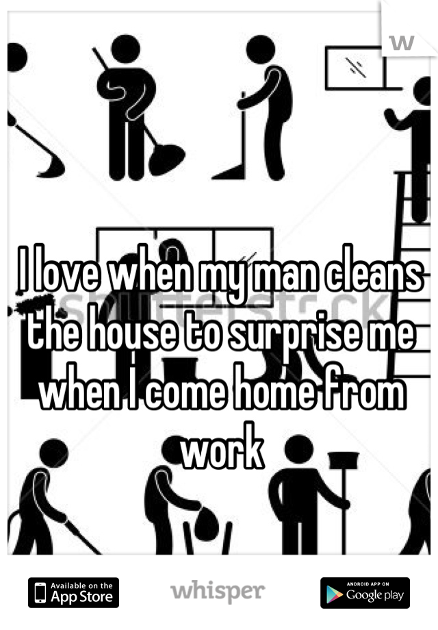 I love when my man cleans the house to surprise me when I come home from work
