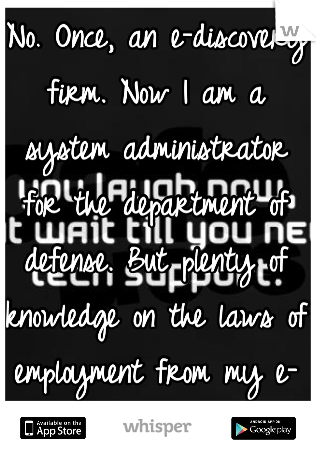 No. Once, an e-discovery firm. Now I am a system administrator for the department of defense. But plenty of knowledge on the laws of employment from my e-disco days.