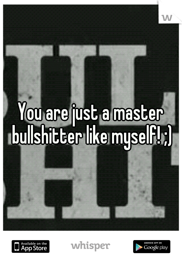 You are just a master bullshitter like myself! ;)