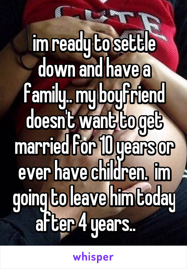 im ready to settle down and have a family.. my boyfriend doesn't want to get married for 10 years or ever have children.  im going to leave him today after 4 years..     