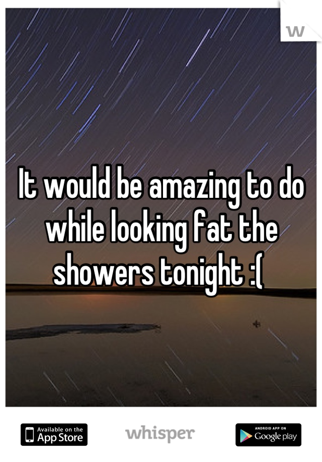 It would be amazing to do while looking fat the showers tonight :( 